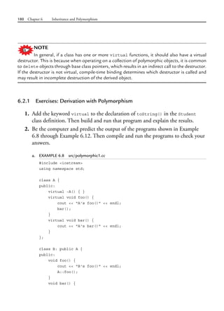180 Chapter 6 Inheritance and Polymorphism
NOTE
In general, if a class has one or more virtual functions, it should also have a virtual
destructor. This is because when operating on a collection of polymorphic objects, it is common
to delete objects through base class pointers, which results in an indirect call to the destructor.
If the destructor is not virtual, compile-time binding determines which destructor is called and
may result in incomplete destruction of the derived object.
6.2.1 Exercises: Derivation with Polymorphism
1. Add the keyword virtual to the declaration of toString() in the Student
class definition. Then build and run that program and explain the results.
2. Be the computer and predict the output of the programs shown in Example
6.8 through Example 6.12. Then compile and run the programs to check your
answers.
a. EXAMPLE 6.8 src/polymorphic1.cc
#include <iostream>
using namespace std;
class A {
public:
virtual ~A() { }
virtual void foo() {
cout << "A's foo()" << endl;
bar();
}
virtual void bar() {
cout << "A's bar()" << endl;
}
};
class B: public A {
public:
void foo() {
cout << "B's foo()" << endl;
A::foo();
}
void bar() {
 