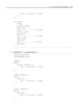 6.2 Derivation with Polymorphism 181
cout << "B's bar()" << endl;
}
};
int main() {
B bobj;
A *aptr = &bobj;
aptr->foo();
cout << "-------------" << endl;
A aobj = *aptr;
aobj.foo();
cout << "-------------" << endl;
aobj = bobj;
aobj.foo();
cout << "-------------"<< endl;
bobj.foo();
}
b. EXAMPLE 6.9 src/polymorphic2.cc
#include <iostream>
using namespace std;
class A {
public:
virtual void foo() {
cout << "A's foo()" << endl;
}
};
class B: public A {
public:
void foo() {
cout << "B's foo()" << endl;
}
};
class C: public B {
public:
void foo() {
cout << "C's foo()" << endl;
}
};
 