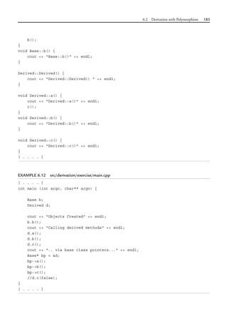 6.2 Derivation with Polymorphism 183
b();
}
void Base::b() {
cout << "Base::b()" << endl;
}
Derived::Derived() {
cout << "Derived::Derived() " << endl;
}
void Derived::a() {
cout << "Derived::a()" << endl;
c();
}
void Derived::b() {
cout << "Derived::b()" << endl;
}
void Derived::c() {
cout << "Derived::c()" << endl;
}
[ . . . . ]
EXAMPLE 6.12 src/derivation/exercise/main.cpp
[ . . . . ]
int main (int argc, char** argv) {
Base b;
Derived d;
cout << "Objects Created" << endl;
b.b();
cout << "Calling derived methods" << endl;
d.a();
d.b();
d.c();
cout << ".. via base class pointers..." << endl;
Base* bp = &d;
bp->a();
bp->b();
bp->c();
//d.c(false);
}
[ . . . . ]
 