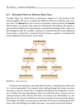 184 Chapter 6 Inheritance and Polymorphism
6.3 Derivation from an Abstract Base Class
Consider Figure 6.2, which shows an inheritance diagram of a tiny portion of the
animal kingdom. We use it to explain the difference between an abstract and a con-
crete class. An abstract base class is used to encapsulate common features of concrete
derived classes. An abstract class cannot be instantiated. Nevertheless, this scheme is
quite useful and efficient for organizing the accumulated knowledge of the vastly com-
plex biological world. For example, a primate is a mammal that has certain additional
characteristics, a hominid is a particular kind of primate, a gorilla is a hominid with
certain additional characteristics, and so forth.
FIGURE 6.2 Animal Taxonomy
A concrete class represents a particular kind of entity—something that really exists
(i.e., can be instantiated). For example, when walking through the woods, you never
encounter a real, live animal that is completely described by the designation, Carniv-
ora, or Felidae. You may, depending on where you walk, find a lion, a siamese cat, or a
common housecat (Felis silvestris). But there is no instance of a Hominidae (i.e., of a
base class) in the concrete world that is not also an instance of some particular species.
If a biologist ever finds a concrete instance that does not fit into an existing species defi-
nition, then that biologist may define and name a new species and become famous.
 