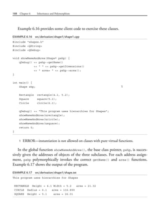 188 Chapter 6 Inheritance and Polymorphism
Example 6.16 provides some client code to exercise these classes.
EXAMPLE 6.16 src/derivation/shape1/shape1.cpp
#include "shapes.h"
#include <QString>
#include <QDebug>
void showNameAndArea(Shape* pshp) {
qDebug() << pshp->getName()
<< " " << pshp->getDimensions()
<< " area= " << pshp->area();
}
int main() {
Shape shp; 1
Rectangle rectangle(4.1, 5.2);
Square square(5.1);
Circle circle(6.1);
qDebug() << "This program uses hierarchies for Shapes";
showNameAndArea(&rectangle);
showNameAndArea(&circle);
showNameAndArea(&square);
return 0;
}
1 ERROR—instantiation is not allowed on classes with pure virtual functions.
In the global function showNameAndArea(), the base class pointer, pshp, is succes-
sively given the addresses of objects of the three subclasses. For each address assign-
ment, pshp polymorphically invokes the correct getName() and area() functions.
Example 6.17 shows the output of the program.
EXAMPLE 6.17 src/derivation/shape1/shape.txt
This program uses hierarchies for Shapes
RECTANGLE Height = 4.1 Width = 5.2 area = 21.32
CIRCLE Radius = 6.1 area = 116.899
SQUARE Height = 5.1 area = 26.01
 