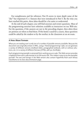 Preface xxi
For completeness and for reference, Part II covers in more depth some of the
“dry” but important C++ features that were introduced in Part I. By the time you
have reached this point, these ideas should be a lot easier to understand.
At the end of each chapter, you will find exercises and review questions. Most of
the programming exercises have solutions available to instructors on our Web site.
For the questions, if the answers are not in the preceding chapter, then often there
are pointers on where to find them. If this book is used for a course, these questions
could be asked by the student or by the teacher, in the classroom or on an exam.
A Note About Formats
What you are reading now is only one of a number of possible versions available. Because the
document was originally written in XML, using a “literal programming” style, we can generate
a variety of different versions (bulleted slides, paragraphed textbook, with or without solu-
tions, etc.) in a variety of different formats (HTML, pdf, ps, htmlhelp).
Each programming example is extracted from working source code. The Web version provides
a hyperlink from each code excerpt to its full source file. This makes it easy to try the examples
yourself. The text and listings in the Web version also contain hyperlinks from each library
ClassName to its class documentation page.
 