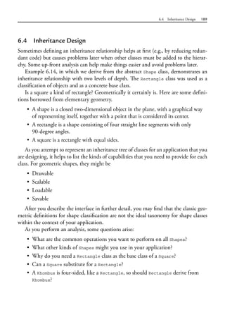 6.4 Inheritance Design 189
6.4 Inheritance Design
Sometimes defining an inheritance relationship helps at first (e.g., by reducing redun-
dant code) but causes problems later when other classes must be added to the hierar-
chy. Some up-front analysis can help make things easier and avoid problems later.
Example 6.14, in which we derive from the abstract Shape class, demonstrates an
inheritance relationship with two levels of depth. The Rectangle class was used as a
classification of objects and as a concrete base class.
Is a square a kind of rectangle? Geometrically it certainly is. Here are some defini-
tions borrowed from elementary geometry.
• A shape is a closed two-dimensional object in the plane, with a graphical way
of representing itself, together with a point that is considered its center.
• A rectangle is a shape consisting of four straight line segments with only
90-degree angles.
• A square is a rectangle with equal sides.
As you attempt to represent an inheritance tree of classes for an application that you
are designing, it helps to list the kinds of capabilities that you need to provide for each
class. For geometric shapes, they might be
• Drawable
• Scalable
• Loadable
• Savable
After you describe the interface in further detail, you may find that the classic geo-
metric definitions for shape classification are not the ideal taxonomy for shape classes
within the context of your application.
As you perform an analysis, some questions arise:
• What are the common operations you want to perform on all Shapes?
• What other kinds of Shapes might you use in your application?
• Why do you need a Rectangle class as the base class of a Square?
• Can a Square substitute for a Rectangle?
• A Rhombus is four-sided, like a Rectangle, so should Rectangle derive from
Rhombus?
 