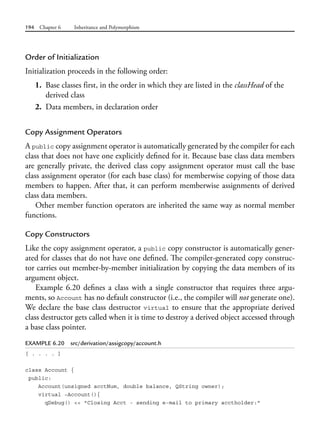 194 Chapter 6 Inheritance and Polymorphism
Order of Initialization
Initialization proceeds in the following order:
1. Base classes first, in the order in which they are listed in the classHead of the
derived class
2. Data members, in declaration order
Copy Assignment Operators
A public copy assignment operator is automatically generated by the compiler for each
class that does not have one explicitly defined for it. Because base class data members
are generally private, the derived class copy assignment operator must call the base
class assignment operator (for each base class) for memberwise copying of those data
members to happen. After that, it can perform memberwise assignments of derived
class data members.
Other member function operators are inherited the same way as normal member
functions.
Copy Constructors
Like the copy assignment operator, a public copy constructor is automatically gener-
ated for classes that do not have one defined. The compiler-generated copy construc-
tor carries out member-by-member initialization by copying the data members of its
argument object.
Example 6.20 defines a class with a single constructor that requires three argu-
ments, so Account has no default constructor (i.e., the compiler will not generate one).
We declare the base class destructor virtual to ensure that the appropriate derived
class destructor gets called when it is time to destroy a derived object accessed through
a base class pointer.
EXAMPLE 6.20 src/derivation/assigcopy/account.h
[ . . . . ]
class Account {
public:
Account(unsigned acctNum, double balance, QString owner);
virtual ~Account(){
qDebug() << "Closing Acct - sending e-mail to primary acctholder:"
 