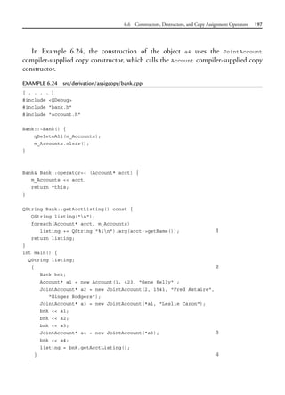 6.6 Constructors, Destructors, and Copy Assignment Operators 197
In Example 6.24, the construction of the object a4 uses the JointAccount
compiler-supplied copy constructor, which calls the Account compiler-supplied copy
constructor.
EXAMPLE 6.24 src/derivation/assigcopy/bank.cpp
[ . . . . ]
#include <QDebug>
#include "bank.h"
#include "account.h"
Bank::~Bank() {
qDeleteAll(m_Accounts);
m_Accounts.clear();
}
Bank& Bank::operator<< (Account* acct) {
m_Accounts << acct;
return *this;
}
QString Bank::getAcctListing() const {
QString listing("n");
foreach(Account* acct, m_Accounts)
listing += QString("%1n").arg(acct->getName()); 1
return listing;
}
int main() {
QString listing;
{ 2
Bank bnk;
Account* a1 = new Account(1, 423, "Gene Kelly");
JointAccount* a2 = new JointAccount(2, 1541, "Fred Astaire",
"Ginger Rodgers");
JointAccount* a3 = new JointAccount(*a1, "Leslie Caron");
bnk << a1;
bnk << a2;
bnk << a3;
JointAccount* a4 = new JointAccount(*a3); 3
bnk << a4;
listing = bnk.getAcctListing();
} 4
 