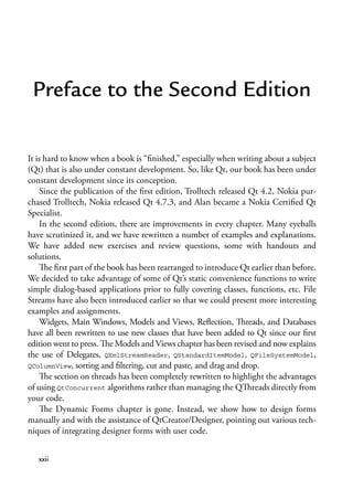 Preface to the Second Edition
It is hard to know when a book is “finished,” especially when writing about a subject
(Qt) that is also under constant development. So, like Qt, our book has been under
constant development since its conception.
Since the publication of the first edition, Trolltech released Qt 4.2, Nokia pur-
chased Trolltech, Nokia released Qt 4.7.3, and Alan became a Nokia Certified Qt
Specialist.
In the second edition, there are improvements in every chapter. Many eyeballs
have scrutinized it, and we have rewritten a number of examples and explanations.
We have added new exercises and review questions, some with handouts and
solutions.
The first part of the book has been rearranged to introduce Qt earlier than before.
We decided to take advantage of some of Qt’s static convenience functions to write
simple dialog-based applications prior to fully covering classes, functions, etc. File
Streams have also been introduced earlier so that we could present more interesting
examples and assignments.
Widgets, Main Windows, Models and Views, Reflection, Threads, and Databases
have all been rewritten to use new classes that have been added to Qt since our first
edition went to press. The Models and Views chapter has been revised and now explains
the use of Delegates, QXmlStreamReader, QStandardItemModel, QFileSystemModel,
QColumnView, sorting and filtering, cut and paste, and drag and drop.
The section on threads has been completely rewritten to highlight the advantages
of using QtConcurrent algorithms rather than managing the QThreads directly from
your code.
The Dynamic Forms chapter is gone. Instead, we show how to design forms
manually and with the assistance of QtCreator/Designer, pointing out various tech-
niques of integrating designer forms with user code.
xxii
 