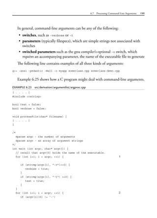 6.7 Processing Command-Line Arguments 199
In general, command-line arguments can be any of the following:
• switches, such as -verbose or -t
• parameters (typically filespecs), which are simple strings not associated with
switches
• switched parameters such as the gnu compiler’s optional -o switch, which
requires an accompanying parameter, the name of the executable file to generate
The following line contains examples of all three kinds of arguments:
g++ -ansi -pedantic -Wall -o myapp someclass.cpp someclass-demo.cpp
Example 6.25 shows how a C program might deal with command-line arguments.
EXAMPLE 6.25 src/derivation/argumentlist/argproc.cpp
[ . . . . ]
#include <cstring>
bool test = false;
bool verbose = false;
void processFile(char* filename) {
[ . . . . ]
}
/*
@param argc - the number of arguments
@param argv - an array of argument strings
*/
int main (int argc, char* argv[]) {
// recall that argv[0] holds the name of the executable.
for (int i=1; i < argc; ++i) { 1
if (strcmp(argv[i], "-v")==0) {
verbose = true;
}
if (strcmp(argv[i], "-t") ==0) {
test = true;
}
}
for (int i=1; i < argc; ++i) { 2
if (argv[i][0] != '-')
 