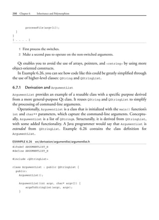 200 Chapter 6 Inheritance and Polymorphism
processFile(argv[i]);
}
}
[ . . . . ]
1 First process the switches.
2 Make a second pass to operate on the non-switched arguments.
Qt enables you to avoid the use of arrays, pointers, and <cstring> by using more
object-oriented constructs.
In Example 6.26, you can see how code like this could be greatly simplified through
the use of higher-level classes: QString and QStringList.
6.7.1 Derivation and ArgumentList
ArgumentList provides an example of a reusable class with a specific purpose derived
from a more general-purpose Qt class. It reuses QString and QStringList to simplify
the processing of command-line arguments.
Operationally, ArgumentList is a class that is initialized with the main() function’s
int and char** parameters, which capture the command-line arguments. Conceptu-
ally, ArgumentList is a list of QStrings. Structurally, it is derived from QStringList,
with some added functionality. A Java programmer would say that ArgumentList is
extended from QStringList. Example 6.26 contains the class definition for
ArgumentList.
EXAMPLE 6.26 src/derivation/argumentlist/argumentlist.h
#ifndef ARGUMENTLIST_H
#define ARGUMENTLIST_H
#include <QStringList>
class ArgumentList : public QStringList {
public:
ArgumentList();
ArgumentList(int argc, char* argv[]) {
argsToStringlist(argc, argv);
}
 
