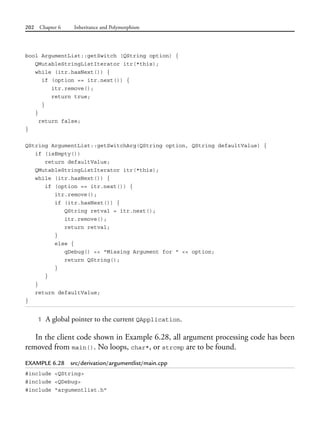 202 Chapter 6 Inheritance and Polymorphism
bool ArgumentList::getSwitch (QString option) {
QMutableStringListIterator itr(*this);
while (itr.hasNext()) {
if (option == itr.next()) {
itr.remove();
return true;
}
}
return false;
}
QString ArgumentList::getSwitchArg(QString option, QString defaultValue) {
if (isEmpty())
return defaultValue;
QMutableStringListIterator itr(*this);
while (itr.hasNext()) {
if (option == itr.next()) {
itr.remove();
if (itr.hasNext()) {
QString retval = itr.next();
itr.remove();
return retval;
}
else {
qDebug() << "Missing Argument for " << option;
return QString();
}
}
}
return defaultValue;
}
1 A global pointer to the current QApplication.
In the client code shown in Example 6.28, all argument processing code has been
removed from main(). No loops, char*, or strcmp are to be found.
EXAMPLE 6.28 src/derivation/argumentlist/main.cpp
#include <QString>
#include <QDebug>
#include "argumentlist.h"
 