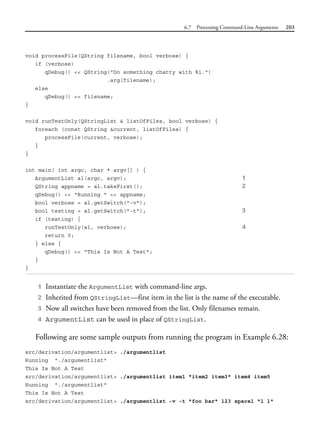 6.7 Processing Command-Line Arguments 203
void processFile(QString filename, bool verbose) {
if (verbose)
qDebug() << QString("Do something chatty with %1.")
.arg(filename);
else
qDebug() << filename;
}
void runTestOnly(QStringList & listOfFiles, bool verbose) {
foreach (const QString &current, listOfFiles) {
processFile(current, verbose);
}
}
int main( int argc, char * argv[] ) {
ArgumentList al(argc, argv); 1
QString appname = al.takeFirst(); 2
qDebug() << "Running " << appname;
bool verbose = al.getSwitch("-v");
bool testing = al.getSwitch("-t"); 3
if (testing) {
runTestOnly(al, verbose); 4
return 0;
} else {
qDebug() << "This Is Not A Test";
}
}
1 Instantiate the ArgumentList with command-line args.
2 Inherited from QStringList—first item in the list is the name of the executable.
3 Now all switches have been removed from the list. Only filenames remain.
4 ArgumentList can be used in place of QStringList.
Following are some sample outputs from running the program in Example 6.28:
src/derivation/argumentlist> ./argumentlist
Running "./argumentlist"
This Is Not A Test
src/derivation/argumentlist> ./argumentlist item1 "item2 item3" item4 item5
Running "./argumentlist"
This Is Not A Test
src/derivation/argumentlist> ./argumentlist -v -t "foo bar" 123 space1 "1 1"
 