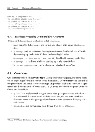 204 Chapter 6 Inheritance and Polymorphism
Running "./argumentlist"
"Do something chatty with foo bar."
"Do something chatty with 123."
"Do something chatty with space1."
"Do something chatty with 1 1."
src/derivation/argumentlist>
6.7.2 Exercises: Processing Command-Line Arguments
Write a birthday reminder application called birthdays.
• Store name/birthday pairs in any format you like, in a file called birthdays.
dat.
• birthdays with no command-line arguments opens the file and lists all birth-
days coming up in the next 30 days, in chronological order.
• birthdays -a "john smith" "yyyy-mm-dd" should add an entry to the file.
• birthdays -n 40 shows birthdays coming up in the next 40 days.
• birthdays nameSpec searches for a birthday paired with nameSpec.
6.8 Containers
Qt’s container classes collect value types (things that can be copied), including point-
ers to object types7
(but not object types themselves). Qt containers are defined as
template classes that leave the collected type unspecified. Each data structure is opti-
mized for different kinds of operations. In Qt there are several template container
classes to choose from.
• QList<T> is implemented using an array, with space preallocated at both ends.
It is optimized for index-based random access and, for lists with less than a
thousand items, it also gives good performance with operations like prepend()
and append().
• QStringList is a convenience class derived from QList<QString>.
7
Chapter 8, “QObject, QApplication, Signals, and Slots,” discusses QObject and object types.
 
