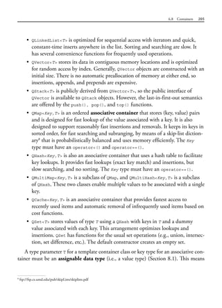 6.8 Containers 205
• QLinkedList<T> is optimized for sequential access with iterators and quick,
constant-time inserts anywhere in the list. Sorting and searching are slow. It
has several convenience functions for frequently used operations.
• QVector<T> stores its data in contiguous memory locations and is optimized
for random access by index. Generally, QVector objects are constructed with an
initial size. There is no automatic preallocation of memory at either end, so
insertions, appends, and prepends are expensive.
• QStack<T> is publicly derived from QVector<T>, so the public interface of
QVector is available to QStack objects. However, the last-in-first-out semantics
are offered by the push(), pop(), and top() functions.
• QMap<Key,T> is an ordered associative container that stores (key, value) pairs
and is designed for fast lookup of the value associated with a key. It is also
designed to support reasonably fast insertions and removals. It keeps its keys in
sorted order, for fast searching and subranging, by means of a skip-list diction-
ary8
that is probabilistically balanced and uses memory efficiently. The Key
type must have an operator<() and operator==().
• QHash<Key,T> is also an associative container that uses a hash table to facilitate
key lookups. It provides fast lookups (exact key match) and insertions, but
slow searching, and no sorting. The Key type must have an operator==().
• QMultiMap<Key,T> is a subclass of QMap, and QMultiHash<Key,T> is a subclass
of QHash. These two classes enable multiple values to be associated with a single
key.
• QCache<Key,T> is an associative container that provides fastest access to
recently used items and automatic removal of infrequently used items based on
cost functions.
• QSet<T> stores values of type T using a QHash with keys in T and a dummy
value associated with each key. This arrangement optimizes lookups and
insertions. QSet has functions for the usual set operations (e.g., union, intersec-
tion, set difference, etc.). The default constructor creates an empty set.
A type parameter T for a template container class or key type for an associative con-
tainer must be an assignable data type (i.e., a value type) (Section 8.1). This means
8
ftp://ftp.cs.umd.edu/pub/skipLists/skiplists.pdf
 