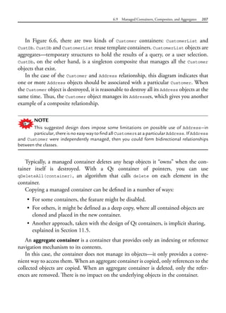 6.9 Managed Containers, Composites, and Aggregates 207
In Figure 6.6, there are two kinds of Customer containers: CustomerList and
CustDb. CustDb and CustomerList reuse template containers. CustomerList objects are
aggregates—temporary structures to hold the results of a query, or a user selection.
CustDb, on the other hand, is a singleton composite that manages all the Customer
objects that exist.
In the case of the Customer and Address relationship, this diagram indicates that
one or more Address objects should be associated with a particular Customer. When
the Customer object is destroyed, it is reasonable to destroy all its Address objects at the
same time. Thus, the Customer object manages its Addresses, which gives you another
example of a composite relationship.
NOTE
This suggested design does impose some limitations on possible use of Address—in
particular, there is no easy way to find all Customers at a particular Address. If Address
and Customer were independently managed, then you could form bidirectional relationships
between the classes.
Typically, a managed container deletes any heap objects it “owns” when the con-
tainer itself is destroyed. With a Qt container of pointers, you can use
qDeleteAll(container), an algorithm that calls delete on each element in the
container.
Copying a managed container can be defined in a number of ways:
• For some containers, the feature might be disabled.
• For others, it might be defined as a deep copy, where all contained objects are
cloned and placed in the new container.
• Another approach, taken with the design of Qt containers, is implicit sharing,
explained in Section 11.5.
An aggregate container is a container that provides only an indexing or reference
navigation mechanism to its contents.
In this case, the container does not manage its objects—it only provides a conve-
nient way to access them. When an aggregate container is copied, only references to the
collected objects are copied. When an aggregate container is deleted, only the refer-
ences are removed. There is no impact on the underlying objects in the container.
 