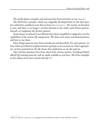 Preface to the Second Edition xxiii
The media player examples and exercises have been rewritten to use Phonon.1
The FileVisitor example, which was originally developed back in the Qt3 days,
has outlived its usefulness now that we have QDirIterator. The section on Iteration
is new, and there is no longer a section devoted to the rarely used Visitor pattern.
Instead, we emphasize the Iterator pattern.
Some classes we placed in our libraries have been simplified or adapted to use the
capabilities of the newest Qt components. We show new smart and shared pointers
and how to use them.
More design patterns have been introduced and described. For each pattern, we
have either provided an implementation (perhaps as an exercise) or, where appropri-
ate, we have pointed out the Qt classes that implement or use the pattern.
Tips and best practices have been taken from various sources, including Nokia’s
official Qt training material, and are made available to you here. All of the examples
in this edition have been tested with Qt 4.7.
1
Make sure that the libphonon-dev package has been installed if you plan to work with those materials.
 