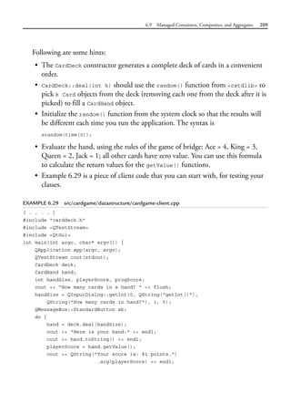 6.9 Managed Containers, Composites, and Aggregates 209
Following are some hints:
• The CardDeck constructor generates a complete deck of cards in a convenient
order.
• CardDeck::deal(int k) should use the random() function from <cstdlib> to
pick k Card objects from the deck (removing each one from the deck after it is
picked) to fill a CardHand object.
• Initialize the random() function from the system clock so that the results will
be different each time you run the application. The syntax is
srandom(time(0));
• Evaluate the hand, using the rules of the game of bridge: Ace = 4, King = 3,
Queen = 2, Jack = 1; all other cards have zero value. You can use this formula
to calculate the return values for the getValue() functions.
• Example 6.29 is a piece of client code that you can start with, for testing your
classes.
EXAMPLE 6.29 src/cardgame/datastructure/cardgame-client.cpp
[ . . . . ]
#include "carddeck.h"
#include <QTextStream>
#include <QtGui>
int main(int argc, char* argv[]) {
QApplication app(argc, argv);
QTextStream cout(stdout);
CardDeck deck;
CardHand hand;
int handSize, playerScore, progScore;
cout << "How many cards in a hand? " << flush;
handSize = QInputDialog::getInt(0, QString("getInt()"),
QString("How many cards in hand?"), 1, 5);
QMessageBox::StandardButton sb;
do {
hand = deck.deal(handSize);
cout << "Here is your hand:" << endl;
cout << hand.toString() << endl;
playerScore = hand.getValue();
cout << QString("Your score is: %1 points.")
.arg(playerScore) << endl;
 
