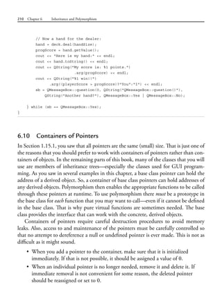 210 Chapter 6 Inheritance and Polymorphism
// Now a hand for the dealer:
hand = deck.deal(handSize);
progScore = hand.getValue();
cout << "Here is my hand:" << endl;
cout << hand.toString() << endl;
cout << QString("My score is: %1 points.")
.arg(progScore) << endl;
cout << QString("%1 win!!")
.arg((playerScore > progScore)?"You":"I") << endl;
sb = QMessageBox::question(0, QString("QMessageBox::question()"),
QString("Another hand?"), QMessageBox::Yes | QMessageBox::No);
} while (sb == QMessageBox::Yes);
}
6.10 Containers of Pointers
In Section 1.15.1, you saw that all pointers are the same (small) size. That is just one of
the reasons that you should prefer to work with containers of pointers rather than con-
tainers of objects. In the remaining parts of this book, many of the classes that you will
use are members of inheritance trees—especially the classes used for GUI program-
ming. As you saw in several examples in this chapter, a base class pointer can hold the
address of a derived object. So, a container of base class pointers can hold addresses of
any derived objects. Polymorphism then enables the appropriate functions to be called
through these pointers at runtime. To use polymorphism there must be a prototype in
the base class for each function that you may want to call—even if it cannot be defined
in the base class. That is why pure virtual functions are sometimes needed. The base
class provides the interface that can work with the concrete, derived objects.
Containers of pointers require careful destruction procedures to avoid memory
leaks. Also, access to and maintenance of the pointers must be carefully controlled so
that no attempt to dereference a null or undefined pointer is ever made. This is not as
difficult as it might sound.
• When you add a pointer to the container, make sure that it is initialized
immediately. If that is not possible, it should be assigned a value of 0.
• When an individual pointer is no longer needed, remove it and delete it. If
immediate removal is not convenient for some reason, the deleted pointer
should be reassigned or set to 0.
 