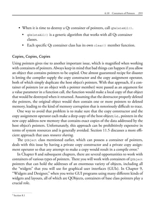 6.10 Containers of Pointers 211
• When it is time to destroy a Qt container of pointers, call qDeleteAll().
• qDeleteAll() is a generic algorithm that works with all Qt container
classes.
• Each specific Qt container class has its own clear() member function.
Copies, Copies, Copies
Using pointers gives rise to another important issue, which is magnified when working
with containers of pointers. Always keep in mind that bad things can happen if you allow
an object that contains pointers to be copied. One almost guaranteed recipe for disaster
is letting the compiler supply the copy constructor and the copy assignment operator,
both of which simply duplicate the host object’s pointers. With that approach, if a con-
tainer of pointers (or an object with a pointer member) were passed as an argument for
a value parameter in a function call, the function would make a local copy of that object
that would be destroyed when it returned. Assuming that the destructor properly deleted
the pointers, the original object would then contain one or more pointers to deleted
memory, leading to the kind of memory corruption that is notoriously difficult to trace.
One way to avoid that problem is to make sure that the copy constructor and the
copy assignment operator each make a deep copy of the host object; i.e., pointers in the
new copy address new memory that contains exact copies of the data addressed by the
host object’s pointers. Unfortunately, this approach can be prohibitively expensive in
terms of system resources and is generally avoided. Section 11.5 discusses a more effi-
cient approach that uses resource sharing.
The QObject class mentioned earlier, which can possess a container of pointers,
deals with this issue by having a private copy constructor and a private copy assign-
ment operator so that any attempt to make a copy would result in a compile error.9
In Chapter 8 and subsequent chapters, there are several opportunities to work with
containers of various types of pointers. There you will work with containers of QObject
pointers that can hold the addresses of an enormous variety of objects, including all
the “widgets” that you will use for graphical user interfaces (GUIs). In Chapter 9,
“Widgets and Designer,” when you write GUI programs using many different kinds of
widgets and layouts, all of which are QObjects, containers of base class pointers play a
crucial role.
9
Section 8.1
 