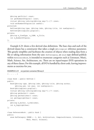 6.10 Containers of Pointers 213
QString getTitle() const;
int getNumberOfCopies() const;
virtual QString toString(QString sep="[::]") const;
void setNumberOfCopies(int newVal);
protected:
RefItem(QString type, QString isbn, QString title, int numCopies=1);
RefItem(QStringList& proplist);
private:
QString m_ItemType, m_ISBN, m_Title;
int m_NumberOfCopies;
};
Example 6.31 shows a few derived class definitions. The base class and each of the
derived classes has a constructor that takes a single QStringList reference parameter.
This greatly simplifies and facilitates the creation of objects when reading data from a
file or taking information from the user. RefCategory, an enum type defined publicly
within ReferenceBook, is intended to enumerate categories such as Literature, Music,
Math, Science, Art, Architecture, etc. There are no input/output (I/O) operations in
any of these classes. For this example, all I/O is handled by client code, leaving improve-
ments as exercises for you.
EXAMPLE 6.31 src/pointer-container/library.h
[ . . . . ]
class Book : public RefItem {
public:
Book(QString type, QString isbn, QString title, QString author,
QString pub, int year, int numCopies=1);
Book(QStringList& proplist);
virtual QString toString(QString sep="[::]") const;
QString getAuthor() const;
QString getPublisher() const;
int getCopyrightYear() const;
private:
QString m_Author, m_Publisher;
int m_CopyrightYear;
};
class ReferenceBook : public Book {
public:
enum RefCategory {NONE = -1, Art, Architecture, ComputerScience, Literature,
Math, Music, Science};
 