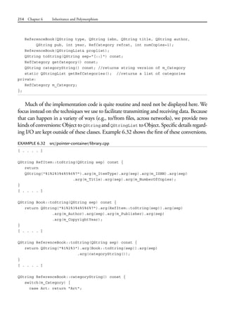214 Chapter 6 Inheritance and Polymorphism
ReferenceBook(QString type, QString isbn, QString title, QString author,
QString pub, int year, RefCategory refcat, int numCopies=1);
ReferenceBook(QStringList& proplist);
QString toString(QString sep="[::]") const;
RefCategory getCategory() const;
QString categoryString() const; //returns string version of m_Category
static QStringList getRefCategories(); //returns a list of categories
private:
RefCategory m_Category;
};
Much of the implementation code is quite routine and need not be displayed here. We
focus instead on the techniques we use to facilitate transmitting and receiving data. Because
that can happen in a variety of ways (e.g., to/from files, across networks), we provide two
kinds of conversions: Object to QString and QStringList to Object. Specific details regard-
ing I/O are kept outside of these classes. Example 6.32 shows the first of these conversions.
EXAMPLE 6.32 src/pointer-container/library.cpp
[ . . . . ]
QString RefItem::toString(QString sep) const {
return
QString("%1%2%3%4%5%6%7").arg(m_ItemType).arg(sep).arg(m_ISBN).arg(sep)
.arg(m_Title).arg(sep).arg(m_NumberOfCopies);
}
[ . . . . ]
QString Book::toString(QString sep) const {
return QString("%1%2%3%4%5%6%7").arg(RefItem::toString(sep)).arg(sep)
.arg(m_Author).arg(sep).arg(m_Publisher).arg(sep)
.arg(m_CopyrightYear);
}
[ . . . . ]
QString ReferenceBook::toString(QString sep) const {
return QString("%1%2%3").arg(Book::toString(sep)).arg(sep)
.arg(categoryString());
}
[ . . . . ]
QString ReferenceBook::categoryString() const {
switch(m_Category) {
case Art: return "Art";
 