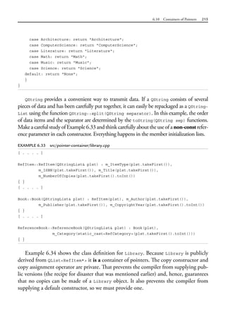 6.10 Containers of Pointers 215
case Architecture: return "Architecture";
case ComputerScience: return "ComputerScience";
case Literature: return "Literature";
case Math: return "Math";
case Music: return "Music";
case Science: return "Science";
default: return "None";
}
}
QString provides a convenient way to transmit data. If a QString consists of several
pieces of data and has been carefully put together, it can easily be repackaged as a QString-
List using the function QString::split(QString separator). In this example, the order
of data items and the separator are determined by the toString(QString sep) functions.
Make a careful study of Example 6.33 and think carefully about the use of a non-const refer-
ence parameter in each constructor. Everything happens in the member initialization lists.
EXAMPLE 6.33 src/pointer-container/library.cpp
[ . . . . ]
RefItem::RefItem(QStringList& plst) : m_ItemType(plst.takeFirst()),
m_ISBN(plst.takeFirst()), m_Title(plst.takeFirst()),
m_NumberOfCopies(plst.takeFirst().toInt())
{ }
[ . . . . ]
Book::Book(QStringList& plst) : RefItem(plst), m_Author(plst.takeFirst()),
m_Publisher(plst.takeFirst()), m_CopyrightYear(plst.takeFirst().toInt())
{ }
[ . . . . ]
ReferenceBook::ReferenceBook(QStringList& plst) : Book(plst),
m_Category(static_cast<RefCategory>(plst.takeFirst().toInt()))
{ }
Example 6.34 shows the class definition for Library. Because Library is publicly
derived from QList<RefItem*> it is a container of pointers. The copy constructor and
copy assignment operator are private. That prevents the compiler from supplying pub-
lic versions (the recipe for disaster that was mentioned earlier) and, hence, guarantees
that no copies can be made of a Library object. It also prevents the compiler from
supplying a default constructor, so we must provide one.
 