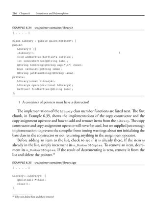 216 Chapter 6 Inheritance and Polymorphism
EXAMPLE 6.34 src/pointer-container/library.h
[ . . . . ]
class Library : public QList<RefItem*> {
public:
Library() {}
~Library(); 1
void addRefItem(RefItem*& refitem);
int removeRefItem(QString isbn);
QString toString(QString sep="n") const;
bool isInList(QString isbn);
QString getItemString(QString isbn);
private:
Library(const Library&);
Library& operator=(const Library&);
RefItem* findRefItem(QString isbn);
};
1 A container of pointers must have a destructor!
The implementations of the Library class member functions are listed next. The first
chunk, in Example 6.35, shows the implementations of the copy constructor and the
copy assignment operator and how to add and remove items from the Library. The copy
constructor and copy assignment operator will never be used, but we supplied just enough
implementation to prevent the compiler from issuing warnings about not initializing the
base class in the constructor or not returning anything in the assignment operator.
Before adding an item to the list, check to see if it is already there. If the item is
already in the list, simply increment its m_NumberOfCopies. To remove an item, decre-
ment its m_NumberOfCopies. If the result of decrementing is zero, remove it from the
list and delete the pointer.10
EXAMPLE 6.35 src/pointer-container/library.cpp
[ . . . . ]
Library::~Library() {
qDeleteAll(*this);
clear();
}
10
Why not delete first and then remove?
 