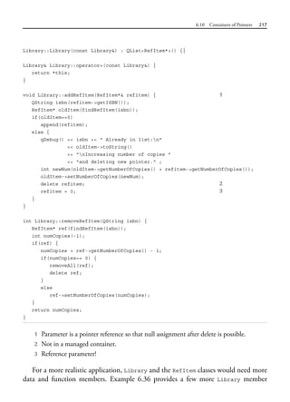 6.10 Containers of Pointers 217
Library::Library(const Library&) : QList<RefItem*>() {}
Library& Library::operator=(const Library&) {
return *this;
}
void Library::addRefItem(RefItem*& refitem) { 1
QString isbn(refitem->getISBN());
RefItem* oldItem(findRefItem(isbn));
if(oldItem==0)
append(refitem);
else {
qDebug() << isbn << " Already in list:n"
<< oldItem->toString()
<< "nIncreasing number of copies "
<< "and deleting new pointer." ;
int newNum(oldItem->getNumberOfCopies() + refitem->getNumberOfCopies());
oldItem->setNumberOfCopies(newNum);
delete refitem; 2
refitem = 0; 3
}
}
int Library::removeRefItem(QString isbn) {
RefItem* ref(findRefItem(isbn));
int numCopies(-1);
if(ref) {
numCopies = ref->getNumberOfCopies() - 1;
if(numCopies== 0) {
removeAll(ref);
delete ref;
}
else
ref->setNumberOfCopies(numCopies);
}
return numCopies;
}
1 Parameter is a pointer reference so that null assignment after delete is possible.
2 Not in a managed container.
3 Reference parameter!
For a more realistic application, Library and the RefItem classes would need more
data and function members. Example 6.36 provides a few more Library member
 