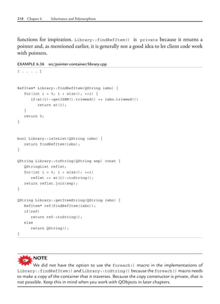 218 Chapter 6 Inheritance and Polymorphism
functions for inspiration. Library::findRefItem() is private because it returns a
pointer and, as mentioned earlier, it is generally not a good idea to let client code work
with pointers.
EXAMPLE 6.36 src/pointer-container/library.cpp
[ . . . . ]
RefItem* Library::findRefItem(QString isbn) {
for(int i = 0; i < size(); ++i) {
if(at(i)->getISBN().trimmed() == isbn.trimmed())
return at(i);
}
return 0;
}
bool Library::isInList(QString isbn) {
return findRefItem(isbn);
}
QString Library::toString(QString sep) const {
QStringList reflst;
for(int i = 0; i < size(); ++i)
reflst << at(i)->toString();
return reflst.join(sep);
}
QString Library::getItemString(QString isbn) {
RefItem* ref(findRefItem(isbn));
if(ref)
return ref->toString();
else
return QString();
}
NOTE
We did not have the option to use the foreach() macro in the implementations of
Library::findRefItem() and Library::toString() because the foreach() macro needs
to make a copy of the container that it traverses. Because the copy constructor is private, that is
not possible. Keep this in mind when you work with QObjects in later chapters.
 