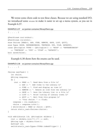 6.10 Containers of Pointers 219
We wrote some client code to test these classes. Because we are using standard I/O,
we introduced some enums to make it easier to set up a menu system, as you see in
Example 6.37.
EXAMPLE 6.37 src/pointer-container/libraryClient.cpp
[ . . . . ]
QTextStream cout(stdout);
QTextStream cin(stdin);
enum Choices {READ=1, ADD, FIND, REMOVE, SAVE, LIST, QUIT};
enum Types {BOOK, REFERENCEBOOK, TEXTBOOK, DVD, FILM, DATADVD};
const QStringList TYPES = (QStringList() << "BOOK" << "REFERENCEBOOK"
<< "TEXTBOOK" << "DVD" << "FILM" << "DATADVD");
bool saved(false);
Example 6.38 shows how the enums can be used.
EXAMPLE 6.38 src/pointer-container/libraryClient.cpp
[ . . . . ]
Choices nextTask() {
int choice;
QString response;
do {
cout << READ << ". Read data from a file.n"
<< ADD << ". Add items to the Library.n"
<< FIND << ". Find and display an item.n"
<< REMOVE << ". Remove an item from the Library.n"
<< SAVE << ". Save the Library list to a file.n"
<< LIST << ". Brief listing of Library items.n"
<< QUIT << ". Exit from this program.n"
<< "Your choice: " << flush;
response = cin.readLine();
choice = response.toInt();
} while(choice < READ or choice > QUIT);
return static_cast<Choices>(choice);
}
void add(Library& lib, QStringList objdata) {
cout << objdata.join("[::]") << endl;
QString type = objdata.first();
RefItem* ref;
switch(static_cast<Types>(TYPES.indexOf(type))) {
 