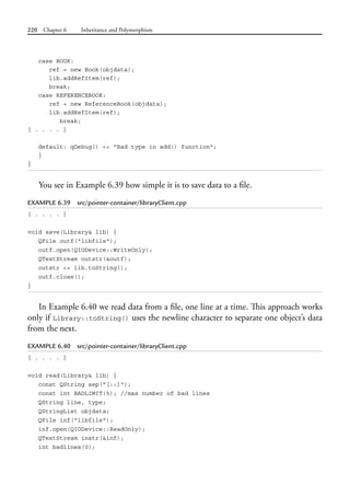 220 Chapter 6 Inheritance and Polymorphism
case BOOK:
ref = new Book(objdata);
lib.addRefItem(ref);
break;
case REFERENCEBOOK:
ref = new ReferenceBook(objdata);
lib.addRefItem(ref);
break;
[ . . . . ]
default: qDebug() << "Bad type in add() function";
}
}
You see in Example 6.39 how simple it is to save data to a file.
EXAMPLE 6.39 src/pointer-container/libraryClient.cpp
[ . . . . ]
void save(Library& lib) {
QFile outf("libfile");
outf.open(QIODevice::WriteOnly);
QTextStream outstr(&outf);
outstr << lib.toString();
outf.close();
}
In Example 6.40 we read data from a file, one line at a time. This approach works
only if Library::toString() uses the newline character to separate one object’s data
from the next.
EXAMPLE 6.40 src/pointer-container/libraryClient.cpp
[ . . . . ]
void read(Library& lib) {
const QString sep("[::]");
const int BADLIMIT(5); //max number of bad lines
QString line, type;
QStringList objdata;
QFile inf("libfile");
inf.open(QIODevice::ReadOnly);
QTextStream instr(&inf);
int badlines(0);
 