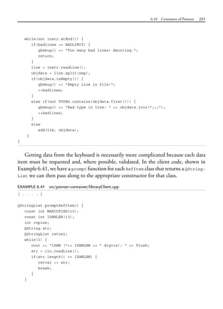 6.10 Containers of Pointers 221
while(not instr.atEnd()) {
if(badlines >= BADLIMIT) {
qDebug() << "Too many bad lines! Aborting.";
return;
}
line = instr.readLine();
objdata = line.split(sep);
if(objdata.isEmpty()) {
qDebug() << "Empty Line in file!";
++badlines;
}
else if(not TYPES.contains(objdata.first())) {
qDebug() << "Bad type in line: " << objdata.join(";;;");
++badlines;
}
else
add(lib, objdata);
}
}
Getting data from the keyboard is necessarily more complicated because each data
item must be requested and, where possible, validated. In the client code, shown in
Example 6.41, we have a prompt function for each RefItem class that returns a QString-
List we can then pass along to the appropriate constructor for that class.
EXAMPLE 6.41 src/pointer-container/libraryClient.cpp
[ . . . . ]
QStringList promptRefItem() {
const int MAXCOPIES(10);
const int ISBNLEN(13);
int copies;
QString str;
QStringList retval;
while(1) {
cout << "ISBN ("<< ISBNLEN << " digits): " << flush;
str = cin.readLine();
if(str.length() == ISBNLEN) {
retval << str;
break;
}
}
 