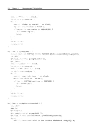 222 Chapter 6 Inheritance and Polymorphism
cout << "Title: " << flush;
retval << cin.readLine();
while(1) {
cout << "Number of copies: " << flush;
copies = cin.readLine().toInt();
if(copies > 0 and copies <= MAXCOPIES) {
str.setNum(copies);
break;
}
}
retval << str;
return retval;
}
QStringList promptBook() {
static const int MINYEAR(1900), MAXYEAR(QDate::currentDate().year());
int year;
QStringList retval(promptRefItem());
QString str;
cout << "Author: " << flush;
retval << cin.readLine();
cout << "Publisher: " << flush;
retval << cin.readLine();
while(1) {
cout << "Copyright year: " << flush;
year = cin.readLine().toInt();
if(year >= MINYEAR and year <= MAXYEAR) {
str.setNum(year);
break;
}
}
retval << str;
return retval;
}
QStringList promptReferenceBook() {
int idx(0);
bool ok;
QString str;
QStringList retval(promptBook());
QStringList cats(ReferenceBook::getRefCategories());
while(1) {
cout << "Enter the index of the correct Reference Category: ";
 