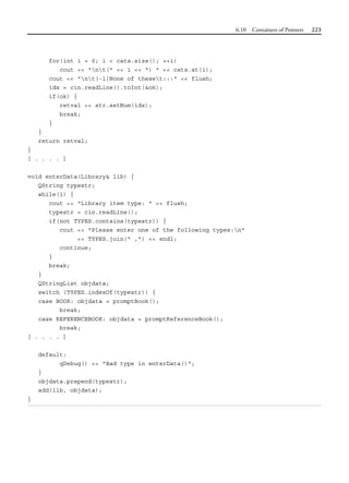 6.10 Containers of Pointers 223
for(int i = 0; i < cats.size(); ++i)
cout << "nt(" << i << ") " << cats.at(i);
cout << "nt(-1)None of theset:::" << flush;
idx = cin.readLine().toInt(&ok);
if(ok) {
retval << str.setNum(idx);
break;
}
}
return retval;
}
[ . . . . ]
void enterData(Library& lib) {
QString typestr;
while(1) {
cout << "Library item type: " << flush;
typestr = cin.readLine();
if(not TYPES.contains(typestr)) {
cout << "Please enter one of the following types:n"
<< TYPES.join(" ,") << endl;
continue;
}
break;
}
QStringList objdata;
switch (TYPES.indexOf(typestr)) {
case BOOK: objdata = promptBook();
break;
case REFERENCEBOOK: objdata = promptReferenceBook();
break;
[ . . . . ]
default:
qDebug() << "Bad type in enterData()";
}
objdata.prepend(typestr);
add(lib, objdata);
}
 