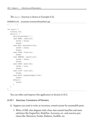 224 Chapter 6 Inheritance and Polymorphism
The main() function is shown in Example 6.42.
EXAMPLE 6.42 src/pointer-container/libraryClient.cpp
[ . . . . ]
int main() {
Library lib;
while(1) {
switch(nextTask()) {
case READ: read(lib);
saved = false;
break;
case ADD: enterData(lib);
saved = false;
break;
case FIND: find(lib);
break;
case REMOVE: remove(lib);
saved = false;
break;
case SAVE: save(lib);
saved = true;
break;
case LIST: list(lib);
break;
case QUIT: prepareToQuit(lib);
break;
default:
break;
}
}
}
You can refine and improve this application in Section 6.10.2.
6.10.1 Exercises: Containers of Pointers
1. Suppose you need to write an inventory control system for automobile parts.
• Write a UML class diagram with a base class named AutoPart and some
subclasses like EnginePart, BodyPart, Accessory, etc. and concrete part
classes like Alternator, Fender, Radiator, SeatBelt, etc.
 