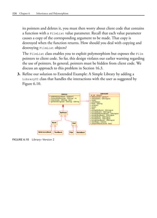 226 Chapter 6 Inheritance and Polymorphism
its pointers and deletes it, you must then worry about client code that contains
a function with a FilmList value parameter. Recall that each value parameter
causes a copy of the corresponding argument to be made. That copy is
destroyed when the function returns. How should you deal with copying and
destroying FilmList objects?
The FilmList class enables you to exploit polymorphism but exposes the Film
pointers to client code. So far, this design violates our earlier warning regarding
the use of pointers. In general, pointers must be hidden from client code. We
discuss an approach to this problem in Section 16.3.
3. Refine our solution to Extended Example: A Simple Library by adding a
LibraryUI class that handles the interactions with the user as suggested by
Figure 6.10.
FIGURE 6.10 Library—Version 2
 