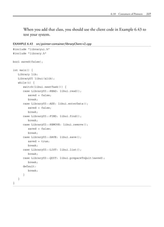 6.10 Containers of Pointers 227
When you add that class, you should use the client code in Example 6.43 to
test your system.
EXAMPLE 6.43 src/pointer-container/libraryClient-v2.cpp
#include "libraryui.h"
#include "library.h"
bool saved(false);
int main() {
Library lib;
LibraryUI libui(&lib);
while(1) {
switch(libui.nextTask()) {
case LibraryUI::READ: libui.read();
saved = false;
break;
case LibraryUI::ADD: libui.enterData();
saved = false;
break;
case LibraryUI::FIND: libui.find();
break;
case LibraryUI::REMOVE: libui.remove();
saved = false;
break;
case LibraryUI::SAVE: libui.save();
saved = true;
break;
case LibraryUI::LIST: libui.list();
break;
case LibraryUI::QUIT: libui.prepareToQuit(saved);
break;
default:
break;
}
}
}
 