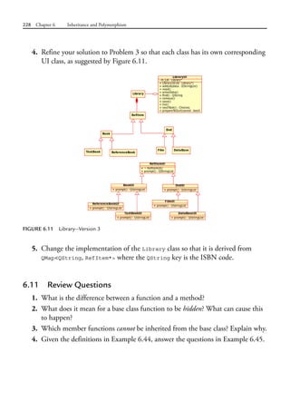 228 Chapter 6 Inheritance and Polymorphism
4. Refine your solution to Problem 3 so that each class has its own corresponding
UI class, as suggested by Figure 6.11.
FIGURE 6.11 Library—Version 3
5. Change the implementation of the Library class so that it is derived from
QMap<QString, RefItem*> where the QString key is the ISBN code.
6.11 Review Questions
1. What is the difference between a function and a method?
2. What does it mean for a base class function to be hidden? What can cause this
to happen?
3. Which member functions cannot be inherited from the base class? Explain why.
4. Given the definitions in Example 6.44, answer the questions in Example 6.45.
 