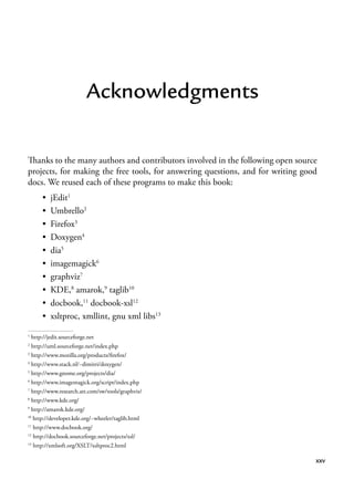 xxv
Acknowledgments
Thanks to the many authors and contributors involved in the following open source
projects, for making the free tools, for answering questions, and for writing good
docs. We reused each of these programs to make this book:
• jEdit1
• Umbrello2
• Firefox3
• Doxygen4
• dia5
• imagemagick6
• graphviz7
• KDE,8
amarok,9
taglib10
• docbook,11
docbook-xsl12
• xsltproc, xmllint, gnu xml libs13
1
http://jedit.sourceforge.net
2
http://uml.sourceforge.net/index.php
3
http://www.mozilla.org/products/firefox/
4
http://www.stack.nl/~dimitri/doxygen/
5
http://www.gnome.org/projects/dia/
6
http://www.imagemagick.org/script/index.php
7
http://www.research.att.com/sw/tools/graphviz/
8
http://www.kde.org/
9
http://amarok.kde.org/
10
http://developer.kde.org/~wheeler/taglib.html
11
http://www.docbook.org/
12
http://docbook.sourceforge.net/projects/xsl/
13
http://xmlsoft.org/XSLT/xsltproc2.html
 