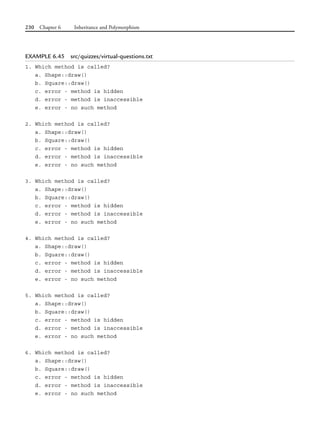 230 Chapter 6 Inheritance and Polymorphism
EXAMPLE 6.45 src/quizzes/virtual-questions.txt
1. Which method is called?
a. Shape::draw()
b. Square::draw()
c. error - method is hidden
d. error - method is inaccessible
e. error - no such method
2. Which method is called?
a. Shape::draw()
b. Square::draw()
c. error - method is hidden
d. error - method is inaccessible
e. error - no such method
3. Which method is called?
a. Shape::draw()
b. Square::draw()
c. error - method is hidden
d. error - method is inaccessible
e. error - no such method
4. Which method is called?
a. Shape::draw()
b. Square::draw()
c. error - method is hidden
d. error - method is inaccessible
e. error - no such method
5. Which method is called?
a. Shape::draw()
b. Square::draw()
c. error - method is hidden
d. error - method is inaccessible
e. error - no such method
6. Which method is called?
a. Shape::draw()
b. Square::draw()
c. error - method is hidden
d. error - method is inaccessible
e. error - no such method
 