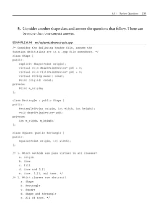 6.11 Review Questions 231
5. Consider another shape class and answer the questions that follow. There can
be more than one correct answer.
EXAMPLE 6.46 src/quizzes/abstract-quiz.cpp
/* Consider the following header file, assume the
function definitions are in a .cpp file somewhere. */
class Shape {
public:
explicit Shape(Point origin);
virtual void draw(PaintDevice* pd) = 0;
virtual void fill(PaintDevice* pd) = 0;
virtual String name() const;
Point origin() const;
private:
Point m_origin;
};
class Rectangle : public Shape {
public:
Rectangle(Point origin, int width, int height);
void draw(PaintDevice* pd);
private:
int m_width, m_height;
};
class Square: public Rectangle {
public:
Square(Point origin, int width);
};
/* 1. Which methods are pure virtual in all classes?
a. origin
b. draw
c. fill
d. draw and fill
e. draw, fill, and name. */
/* 2. Which classes are abstract?
a. Shape
b. Rectangle
c. Square
d. Shape and Rectangle
e. All of them. */
 