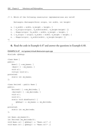 232 Chapter 6 Inheritance and Polymorphism
/* 3. Which of the following constructor implementations are valid?
Rectangle::Rectangle(Point origin, int width, int height)
a. { m_width = width; m_height = height; }
b. : m_origin(origin), m_width(width), m_height(height) {}
c. : Shape(origin) {m_width = width; m_height = height; }
d. { m_origin = origin; m_width = width; m_height = height; }
e. : Shape(origin), m_width(width), m_height(height) {}
*/
6. Read the code in Example 6.47 and answer the questions in Example 6.48.
EXAMPLE 6.47 src/quizzes/virtual-destructors-quiz.cpp
#include <QDebug>
class Base {
public:
Base() { ++sm_bases; }
~Base() { --sm_bases; }
void a();
virtual void b();
protected:
static int sm_bases;
};
class Derived : public Base {
public:
Derived() { ++sm_deriveds; }
~Derived() { --sm_deriveds; }
void a();
void b();
static void showCounts() {
qDebug() << sm_bases << sm_deriveds;
}
protected:
static int sm_deriveds;
};
int Base::sm_bases(0);
int Derived::sm_deriveds(0);
void Base::a() { qDebug() << "Base::a()" ;}
void Base::b() { qDebug() << "Base::b()" ;}
 