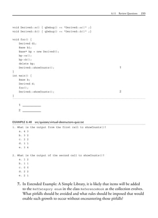 6.11 Review Questions 233
void Derived::a() { qDebug() << "Derived::a()" ;}
void Derived::b() { qDebug() << "Derived::b()" ;}
void foo() {
Derived d1;
Base b1;
Base* bp = new Derived();
bp->a();
bp->b();
delete bp;
Derived::showCounts(); 1
}
int main() {
Base b;
Derived d;
foo();
Derived::showCounts(); 2
}
1 __________
2 __________
EXAMPLE 6.48 src/quizzes/virtual-destructors-quiz.txt
1. What is the output from the first call to showCounts()?
a. 4 3
b. 3 2
c. 2 2
d. 1 1
e. 3 4
2. What is the output of the second call to showCounts()?
a. 1 2
b. 1 1
c. 0 0
d. 2 2
e. 2 1
7. In Extended Example: A Simple Library, it is likely that items will be added
to the RefCategory enum in the class ReferenceBook as the collection evolves.
What pitfalls should be avoided and what rules should be imposed that would
enable such growth to occur without encountering those pitfalls?
 