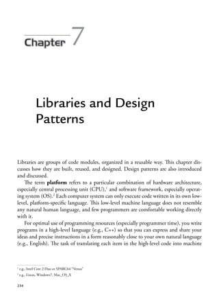 234
7
Libraries and Design
Patterns
Libraries are groups of code modules, organized in a reusable way. This chapter dis-
cusses how they are built, reused, and designed. Design patterns are also introduced
and discussed.
The term platform refers to a particular combination of hardware architecture,
especially central processing unit (CPU),1
and software framework, especially operat-
ing system (OS).2
Each computer system can only execute code written in its own low-
level, platform-specific language. This low-level machine language does not resemble
any natural human language, and few programmers are comfortable working directly
with it.
For optimal use of programming resources (especially programmer time), you write
programs in a high-level language (e.g., C++) so that you can express and share your
ideas and precise instructions in a form reasonably close to your own natural language
(e.g., English). The task of translating each item in the high-level code into machine
1
e.g., Intel Core 2 Duo or SPARC64 “Venus”
2
e.g., Linux, Windows7, Mac_OS_X
 