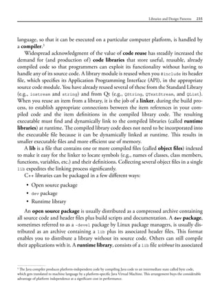 Libraries and Design Patterns 235
language, so that it can be executed on a particular computer platform, is handled by
a compiler.3
Widespread acknowledgment of the value of code reuse has steadily increased the
demand for (and production of) code libraries that store useful, reusable, already
compiled code so that programmers can exploit its functionality without having to
handle any of its source code. A library module is reused when you #include its header
file, which specifies its Application Programming Interface (API), in the appropriate
source code module. You have already reused several of these from the Standard Library
(e.g., iostream and string) and from Qt (e.g., QString, QTextStream, and QList).
When you reuse an item from a library, it is the job of a linker, during the build pro-
cess, to establish appropriate connections between the item references in your com-
piled code and the item definitions in the compiled library code. The resulting
executable must find and dynamically link to the compiled libraries (called runtime
libraries) at runtime. The compiled library code does not need to be incorporated into
the executable file because it can be dynamically linked at runtime. This results in
smaller executable files and more efficient use of memory.
A lib is a file that contains one or more compiled files (called object files) indexed
to make it easy for the linker to locate symbols (e.g., names of classes, class members,
functions, variables, etc.) and their definitions. Collecting several object files in a single
lib expedites the linking process significantly.
C++ libraries can be packaged in a few different ways:
• Open source package
• dev package
• Runtime library
An open source package is usually distributed as a compressed archive containing
all source code and header files plus build scripts and documentation. A dev package,
sometimes referred to as a -devel package by Linux package managers, is usually dis-
tributed as an archive containing a lib plus its associated header files. This format
enables you to distribute a library without its source code. Others can still compile
their applications with it. A runtime library, consists of a lib file without its associated
3
The Java compiler produces platform-independent code by compiling Java code to an intermediate state called byte code,
which gets translated to machine language by a platform-specific Java Virtual Machine. This arrangement buys the considerable
advantage of platform independence at a significant cost in performance.
 