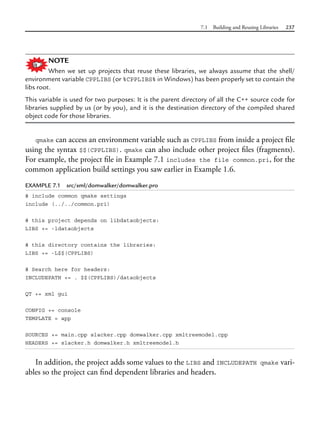 7.1 Building and Reusing Libraries 237
NOTE
When we set up projects that reuse these libraries, we always assume that the shell/
environment variable CPPLIBS (or %CPPLIBS% in Windows) has been properly set to contain the
libs root.
This variable is used for two purposes: It is the parent directory of all the C++ source code for
libraries supplied by us (or by you), and it is the destination directory of the compiled shared
object code for those libraries.
qmake can access an environment variable such as CPPLIBS from inside a project file
using the syntax $$(CPPLIBS). qmake can also include other project files (fragments).
For example, the project file in Example 7.1 includes the file common.pri, for the
common application build settings you saw earlier in Example 1.6.
EXAMPLE 7.1 src/xml/domwalker/domwalker.pro
# include common qmake settings
include (../../common.pri)
# this project depends on libdataobjects:
LIBS += -ldataobjects
# this directory contains the libraries:
LIBS += -L$$(CPPLIBS)
# Search here for headers:
INCLUDEPATH += . $$(CPPLIBS)/dataobjects
QT += xml gui
CONFIG += console
TEMPLATE = app
SOURCES += main.cpp slacker.cpp domwalker.cpp xmltreemodel.cpp
HEADERS += slacker.h domwalker.h xmltreemodel.h
In addition, the project adds some values to the LIBS and INCLUDEPATH qmake vari-
ables so the project can find dependent libraries and headers.
 