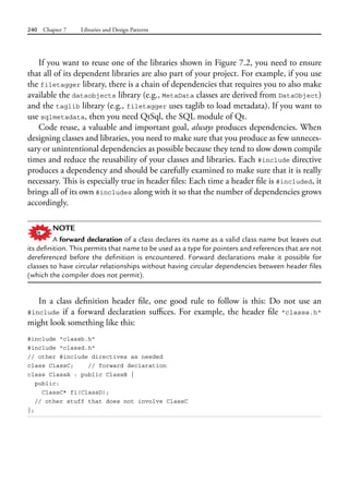 240 Chapter 7 Libraries and Design Patterns
If you want to reuse one of the libraries shown in Figure 7.2, you need to ensure
that all of its dependent libraries are also part of your project. For example, if you use
the filetagger library, there is a chain of dependencies that requires you to also make
available the dataobjects library (e.g., MetaData classes are derived from DataObject)
and the taglib library (e.g., filetagger uses taglib to load metadata). If you want to
use sqlmetadata, then you need QtSql, the SQL module of Qt.
Code reuse, a valuable and important goal, always produces dependencies. When
designing classes and libraries, you need to make sure that you produce as few unneces-
sary or unintentional dependencies as possible because they tend to slow down compile
times and reduce the reusability of your classes and libraries. Each #include directive
produces a dependency and should be carefully examined to make sure that it is really
necessary. This is especially true in header files: Each time a header file is #included, it
brings all of its own #includes along with it so that the number of dependencies grows
accordingly.
NOTE
A forward declaration of a class declares its name as a valid class name but leaves out
its definition. This permits that name to be used as a type for pointers and references that are not
dereferenced before the definition is encountered. Forward declarations make it possible for
classes to have circular relationships without having circular dependencies between header files
(which the compiler does not permit).
In a class definition header file, one good rule to follow is this: Do not use an
#include if a forward declaration suffices. For example, the header file "classa.h"
might look something like this:
#include "classb.h"
#include "classd.h"
// other #include directives as needed
class ClassC; // forward declaration
class ClassA : public ClassB {
public:
ClassC* f1(ClassD);
// other stuff that does not involve ClassC
};
 