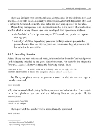 7.1 Building and Reusing Libraries 241
There are (at least) two intentional reuse dependencies in this definition: ClassB
and ClassD, so both #include directives are necessary. A forward declaration of ClassC
is sufficient, however, because the class definition only uses a pointer to that class.
Dependency management is an important issue that is the subject of several articles
and for which a variety of tools have been developed. Two open source tools are
• cinclude2dot,6
a Perl script that analyzes C/C++ code and produces a depen-
dency graph.
• Makedep,7
a C/C++ dependency generator for large software projects that
parses all source files in a directory tree and constructs a large dependency file
for inclusion in a Makefile.
7.1.2 Installing Libraries
After a library has been written and tested, it is installed at the end of the build process
in the directory specified by the qmake variable DESTDIR. For example, the project file
for our dataobjects library contains the following relevant lines:
TEMPLATE = lib # Build this as a library, not as an application
DESTDIR=$$(CPPLIBS) # Place the compiled shared object code here
For library templates, qmake can generate a Makefile with the install target so
that the command
make install
will, after a successful build, copy the library to some particular location. For example,
on a *nix platform, you can add the following lines to the project file for
dataobjects:
target.path=/usr/lib
INSTALLS += target
Then, provided that you have write access there, the command
make install
6
http://www.flourish.org/cinclude2dot/
7
http://sourceforge.net/projects/makedep
 