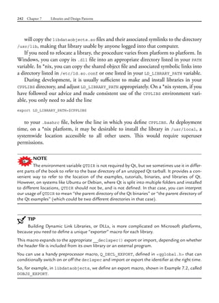 242 Chapter 7 Libraries and Design Patterns
will copy the libdataobjects.so files and their associated symlinks to the directory
/usr/lib, making that library usable by anyone logged into that computer.
If you need to relocate a library, the procedure varies from platform to platform. In
Windows, you can copy its .dll file into an appropriate directory listed in your PATH
variable. In *nix, you can copy the shared object file and associated symbolic links into
a directory listed in /etc/ld.so.conf or one listed in your LD_LIBRARY_PATH variable.
During development, it is usually sufficient to make and install libraries in your
CPPLIBS directory, and adjust LD_LIBRARY_PATH appropriately. On a *nix system, if you
have followed our advice and made consistent use of the CPPLIBS environment vari-
able, you only need to add the line
export LD_LIBRARY_PATH=$CPPLIBS
to your .bashrc file, below the line in which you define CPPLIBS. At deployment
time, on a *nix platform, it may be desirable to install the library in /usr/local, a
systemwide location accessible to all other users. This would require superuser
permissions.
NOTE
The environment variable QTDIR is not required by Qt, but we sometimes use it in differ-
ent parts of the book to refer to the base directory of an unzipped Qt tarball. It provides a con-
venient way to refer to the location of the examples, tutorials, binaries, and libraries of Qt.
However, on systems like Ubuntu or Debian, where Qt is split into multiple folders and installed
to different locations, QTDIR should not be, and is not defined. In that case, you can interpret
our usage of QTDIR to mean “the parent directory of the Qt binaries” or “the parent directory of
the Qt examples” (which could be two different directories in that case).
TIP
Building Dynamic Link Libraries, or DLLs, is more complicated on Microsoft platforms,
because you need to define a unique “exporter” macro for each library.
This macro expands to the appropriate __declspec() export or import, depending on whether
the header file is included from its own library or an external program.
You can use a handy preprocessor macro, Q_DECL_EXPORT, defined in <qglobal.h> that can
conditionally switch on or off the declspec and import or export the identifier at the right time.
So, for example, in libdataobjects, we define an export macro, shown in Example 7.2, called
DOBJS_EXPORT.
 