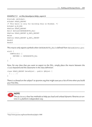 7.1 Building and Reusing Libraries 243
EXAMPLE 7.2 src/libs/dataobjects/dobjs_export.h
#include <QtGlobal>
#ifndef DOBJS_EXPORT
/* This macro is only for building DLLs on Windows. */
#ifndef Q_OS_WIN
#define DOBJS_EXPORT
#elif defined(DATAOBJECTS_DLL)
#define DOBJS_EXPORT Q_DECL_EXPORT
#else
#define DOBJS_EXPORT Q_DECL_IMPORT
#endif
#endif
This macro only exports symbols when DATAOBJECTS_DLL is defined from dataobjects.pro:
win32 {
CONFIG(dll) {
DEFINES += DATAOBJECTS_DLL
}
}
Now, for any class that you want to export to the DLL, simply place the macro between the
class keyword and the classname in the class definition:
class DOBJS_EXPORT DataObject : public QObject {
[ . . . ]
}
There is a thread on the subject8
at qtcentre.org that might save you a lot of time when you build
your first DLL.
NOTE
The QLibrary class has methods to help you load and unload dynamic libraries at run-
time in a platform-independent way.
8
http://www.qtcentre.org/forum/showthread.php?t=1080
 