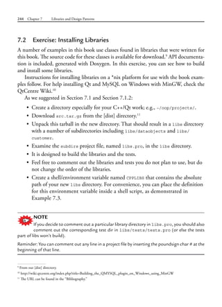 244 Chapter 7 Libraries and Design Patterns
7.2 Exercise: Installing Libraries
A number of examples in this book use classes found in libraries that were written for
this book. The source code for these classes is available for download.9
API documenta-
tion is included, generated with Doxygen. In this exercise, you can see how to build
and install some libraries.
Instructions for installing libraries on a *nix platform for use with the book exam-
ples follow. For help installing Qt and MySQL on Windows with MinGW, check the
QtCentre Wiki.10
As we suggested in Section 7.1 and Section 7.1.2:
• Create a directory especially for your C++/Qt work; e.g., ~/oop/projects/.
• Download src.tar.gz from the [dist] directory.11
• Unpack this tarball in the new directory. That should result in a libs directory
with a number of subdirectories including libs/dataobjects and libs/
customer.
• Examine the subdirs project file, named libs.pro, in the libs directory.
• It is designed to build the libraries and the tests.
• Feel free to comment out the libraries and tests you do not plan to use, but do
not change the order of the libraries.
• Create a shell/environment variable named CPPLIBS that contains the absolute
path of your new libs directory. For convenience, you can place the definition
for this environment variable inside a shell script, as demonstrated in
Example 7.3.
NOTE
If you decide to comment out a particular library directory in libs.pro, you should also
comment out the corresponding test dir in libs/tests/tests.pro (or else the tests
part of libs won’t build).
Reminder: You can comment out any line in a project file by inserting the poundsign char # at the
beginning of that line.
9
From our [dist] directory.
10
http://wiki.qtcentre.org/index.php?title=Building_the_QMYSQL_plugin_on_Windows_using_MinGW
11
The URL can be found in the “Bibliography.”
 