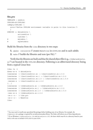 7.2 Exercise: Installing Libraries 245
libs.pro
TEMPLATE = subdirs
CPPLIBS=$$(CPPLIBS)
isEmpty(CPPLIBS) {
error("Define CPPLIBS environment variable to point to this location.")
}
SUBDIRS += dataobjects 
actioneditor 
customer 
# metadata 
# sqlmetadata
Build the libraries from the libs directory in two steps:
1. qmake -recursive // creates Makefiles in $CPPLIBS and in each subdir.
2. make // builds the libraries and tests (per Hc).12
Verifythatthelibrariesarebuiltandthatthesharedobjectfiles(e.g.,libdataobjects.
so13
) are located in the CPPLIBS directory. Following is an abbreviated directory listing
from a typical Linux box:
libs> ls -l
drwxr-xr-x 5 dataobjects
lrwxrwxrwx 1 libactioneditor.so -> libactioneditor.so.1.0.0
lrwxrwxrwx 1 libactioneditor.so.1 -> libactioneditor.so.1.0.0
lrwxrwxrwx 1 libactioneditor.so.1.0 -> libactioneditor.so.1.0.0
-rwxrwxr-x 1 libactioneditor.so.1.0.0
[...]
lrwxrwxrwx 1 libdataobjects.so -> libdataobjects.so.1.0.0
lrwxrwxrwx 1 libdataobjects.so.1 -> libdataobjects.so.1.0.0
lrwxrwxrwx 1 libdataobjects.so.1.0 -> libdataobjects.so.1.0.0
-rwxr-xr-x 1 libdataobjects.so.1.0.0
-rw-r--r-- 1 libs.pro
-rw-r--r-- 1 Makefile
libs>
12
You may need to install some specialized Qt packages before building some of our libraries. For example, the
libphonon-dev package is required for our phononmetadata library. The linker will inform you of these dependencies.
13
Or on Windows, libdataobjects.lib and dataobjects.dll, the latter which must be in a directory listed in your
PATH, so be sure to include %CPPLIBS% in your PATH.
 